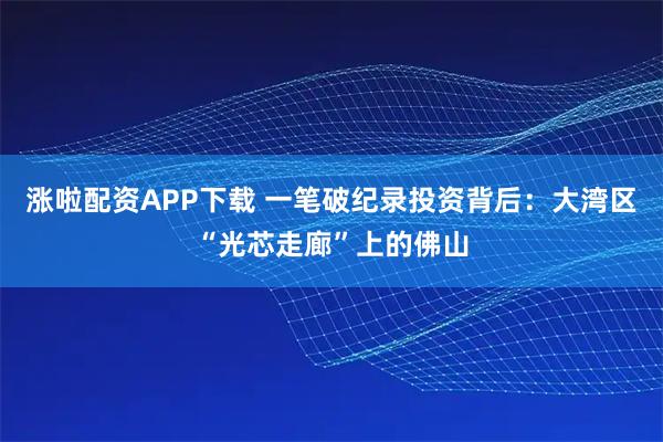 涨啦配资APP下载 一笔破纪录投资背后：大湾区“光芯走廊”上的佛山