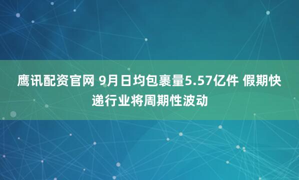 鹰讯配资官网 9月日均包裹量5.57亿件 假期快递行业将周期性波动