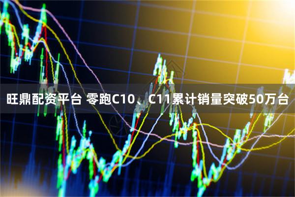 旺鼎配资平台 零跑C10、C11累计销量突破50万台