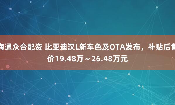 海通众合配资 比亚迪汉L新车色及OTA发布,补贴后售价19.48万~26.48万元