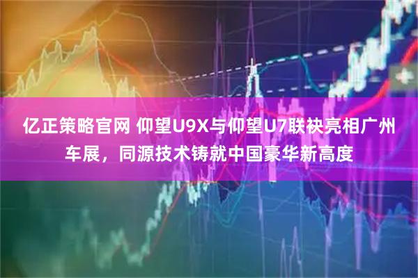 亿正策略官网 仰望U9X与仰望U7联袂亮相广州车展，同源技术铸就中国豪华新高度