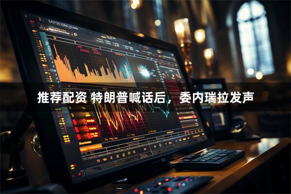 推荐配资 特朗普喊话后，委内瑞拉发声