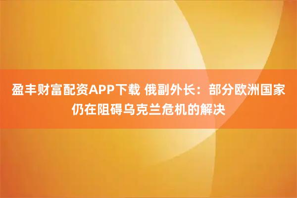 盈丰财富配资APP下载 俄副外长：部分欧洲国家仍在阻碍乌克兰危机的解决