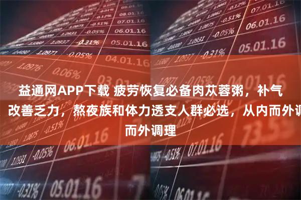 益通网APP下载 疲劳恢复必备肉苁蓉粥，补气血、改善乏力，熬夜族和体力透支人群必选，从内而外调理