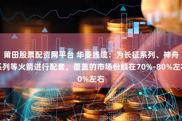 莆田股票配资网平台 华菱线缆:为长征系列、神舟系列等火箭进行配套,覆盖的市场份额在70%-80%左右