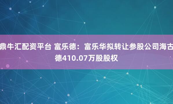 鼎牛汇配资平台 富乐德:富乐华拟转让参股公司海古德410.07万股股权