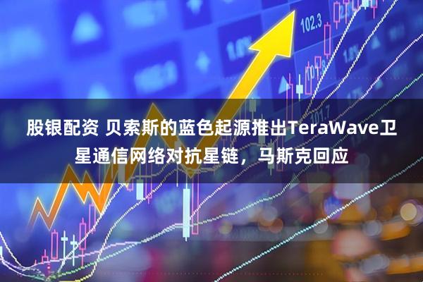 股银配资 贝索斯的蓝色起源推出TeraWave卫星通信网络对抗星链，马斯克回应