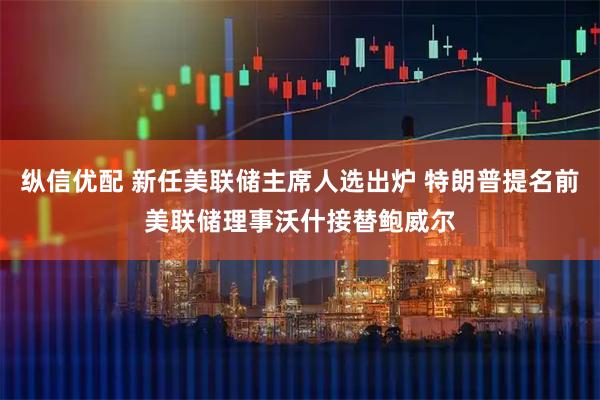 纵信优配 新任美联储主席人选出炉 特朗普提名前美联储理事沃什接替鲍威尔