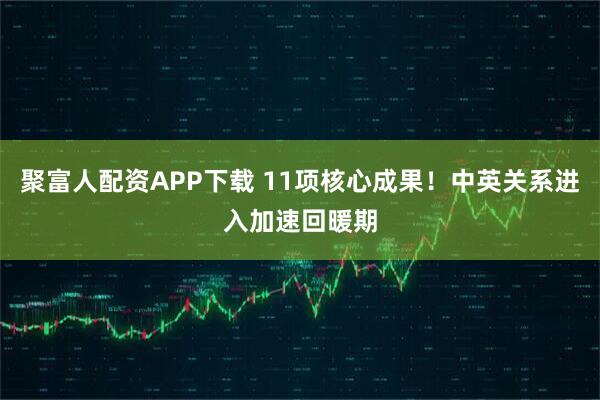 聚富人配资APP下载 11项核心成果！中英关系进入加速回暖期