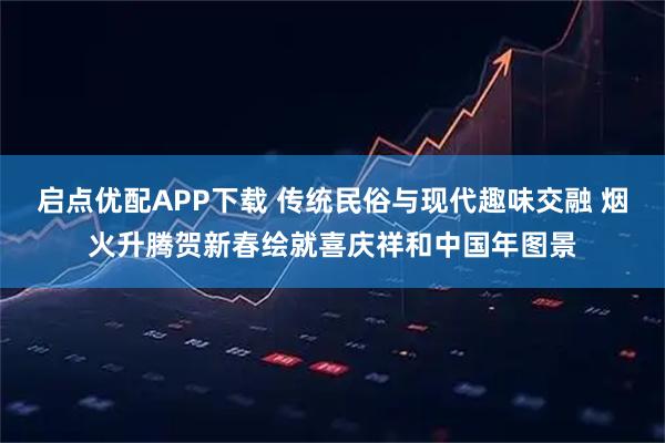 启点优配APP下载 传统民俗与现代趣味交融 烟火升腾贺新春绘就喜庆祥和中国年图景