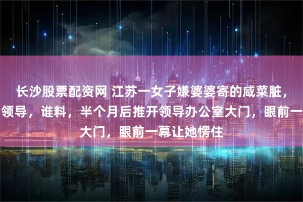 长沙股票配资网 江苏一女子嫌婆婆寄的咸菜脏，转手送给了领导，谁料，半个月后推开领导办公室大门，眼前一幕让她愣住