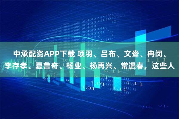 中承配资APP下载 项羽、吕布、文鸯、冉闵、李存孝、夏鲁奇、杨业、杨再兴、常遇春，这些人