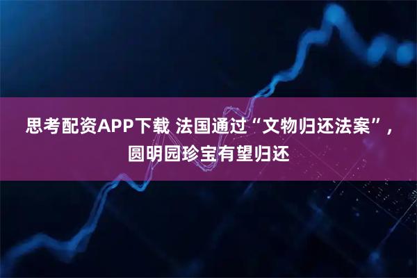 思考配资APP下载 法国通过“文物归还法案”，圆明园珍宝有望归还