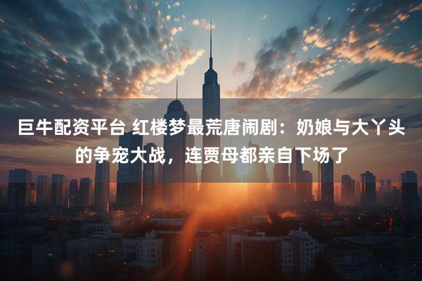 巨牛配资平台 红楼梦最荒唐闹剧：奶娘与大丫头的争宠大战，连贾母都亲自下场了