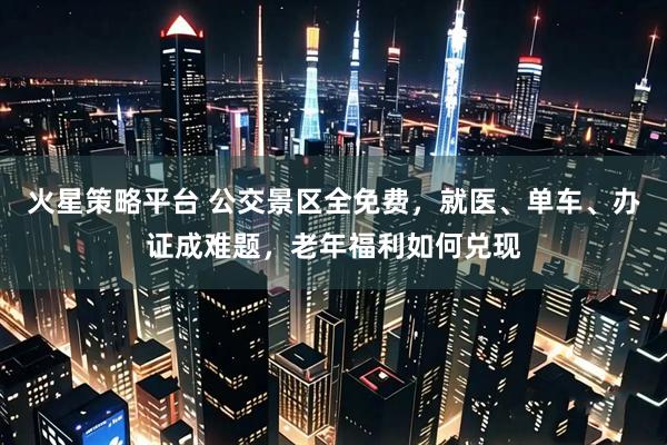 火星策略平台 公交景区全免费,就医、单车、办证成难题,老年福利如何兑现