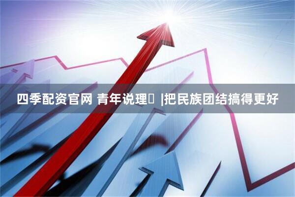 四季配资官网 青年说理㊼|把民族团结搞得更好
