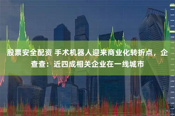股票安全配资 手术机器人迎来商业化转折点，企查查：近四成相关企业在一线城市